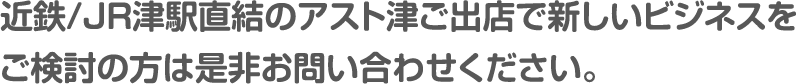 近鉄/ＪＲ津駅直結のアスト津ご出店で新しいビジネスをご検討の方は是非お問い合わせください。